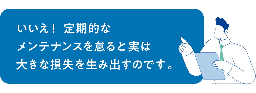 いいえ！定期的なメンテナンスを怠ると実は大きな損失を生み出すのです。